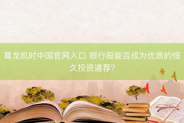 尊龙凯时中国官网入口 银行股能否成为优质的恒久投资遴荐?