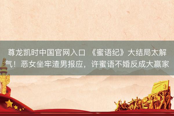尊龙凯时中国官网入口 《蜜语纪》大结局太解气！恶女坐牢渣男报应，许蜜语不婚反成大赢家