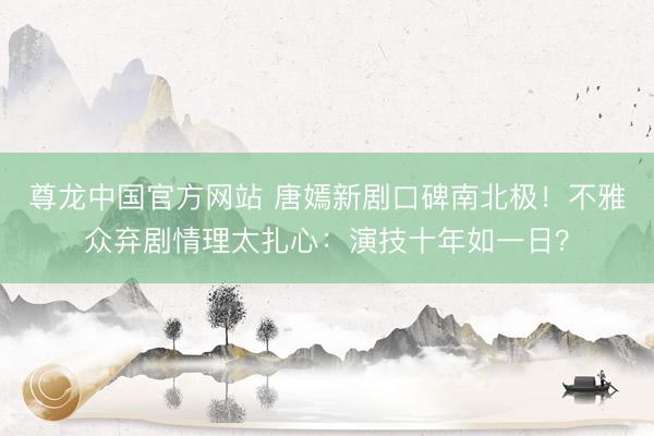 尊龙中国官方网站 唐嫣新剧口碑南北极！不雅众弃剧情理太扎心：演技十年如一日？
