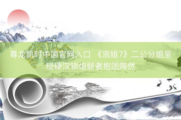 尊龙凯时中国官网入口 《浪姐7》二公分组呈现硬汉锁组弱者抱团陶然