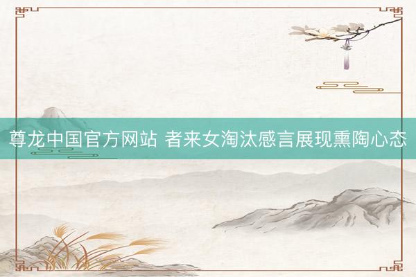 尊龙中国官方网站 者来女淘汰感言展现熏陶心态