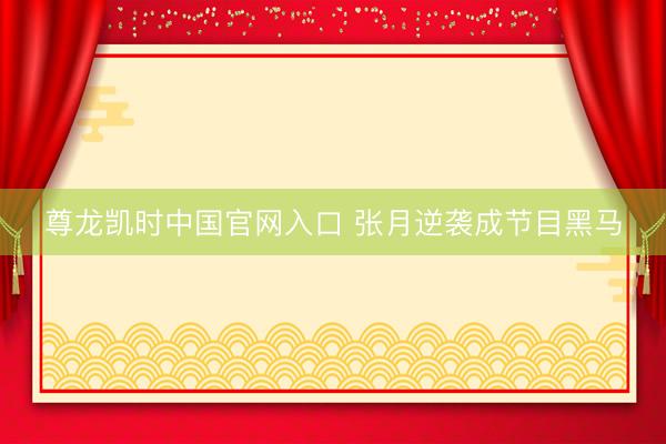 尊龙凯时中国官网入口 张月逆袭成节目黑马