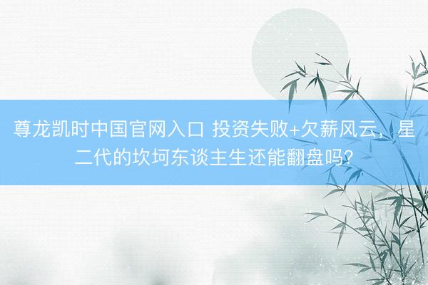 尊龙凯时中国官网入口 投资失败+欠薪风云，星二代的坎坷东谈主生还能翻盘吗？