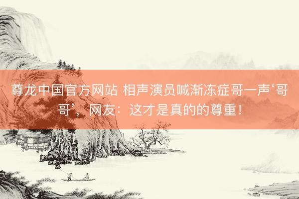尊龙中国官方网站 相声演员喊渐冻症哥一声‘哥哥’，网友：这才是真的的尊重！