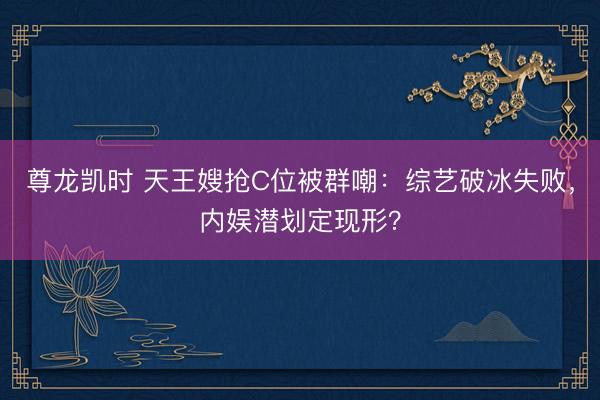 尊龙凯时 天王嫂抢C位被群嘲：综艺破冰失败，内娱潜划定现形？