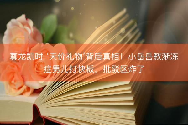 尊龙凯时 ‘天价礼物’背后真相！小岳岳教渐冻症男儿打快板，批驳区炸了