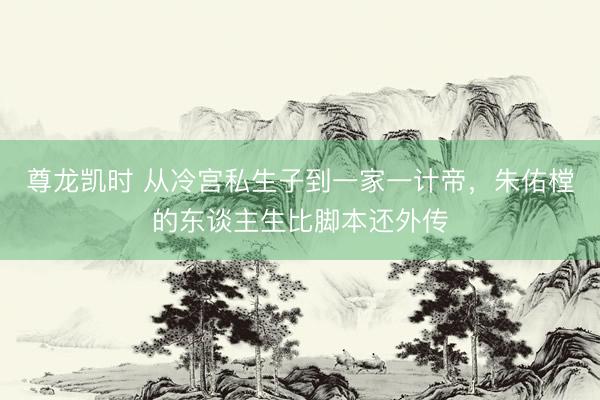 尊龙凯时 从冷宫私生子到一家一计帝，朱佑樘的东谈主生比脚本还外传