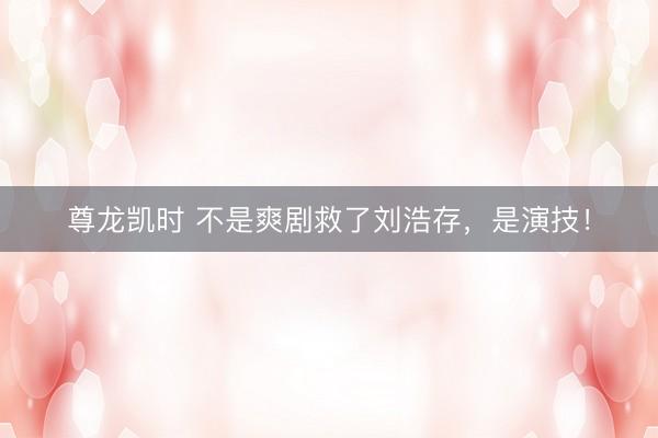 尊龙凯时 不是爽剧救了刘浩存，是演技！