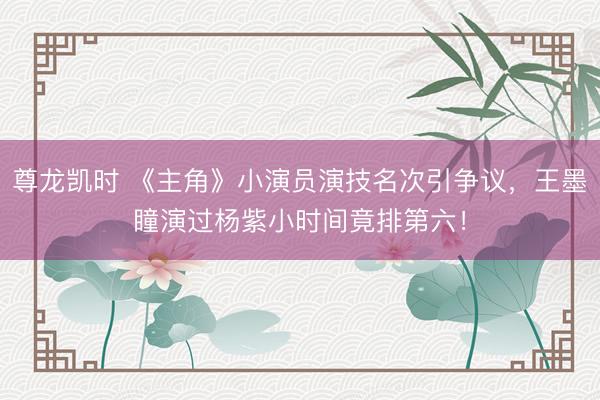 尊龙凯时 《主角》小演员演技名次引争议，王墨瞳演过杨紫小时间竟排第六！