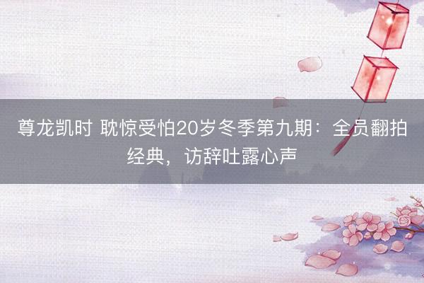 尊龙凯时 耽惊受怕20岁冬季第九期：全员翻拍经典，访辞吐露心声