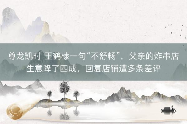 尊龙凯时 王鹤棣一句“不舒畅”，父亲的炸串店生意降了四成，回复店铺遭多条差评