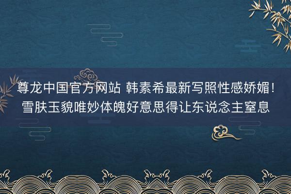 尊龙中国官方网站 韩素希最新写照性感娇媚！雪肤玉貌唯妙体魄好意思得让东说念主窒息