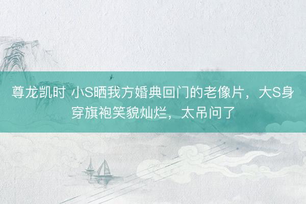 尊龙凯时 小S晒我方婚典回门的老像片，大S身穿旗袍笑貌灿烂，太吊问了