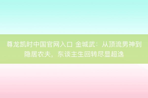 尊龙凯时中国官网入口 金城武：从顶流男神到隐居农夫，东谈主生回转尽显超逸