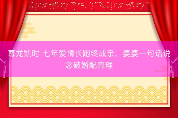 尊龙凯时 七年爱情长跑终成亲，婆婆一句话说念破婚配真理