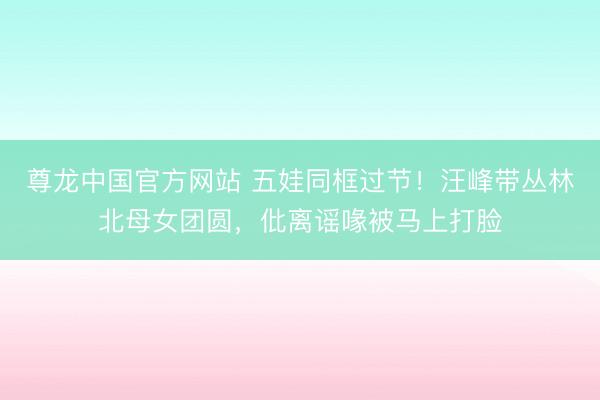 尊龙中国官方网站 五娃同框过节！汪峰带丛林北母女团圆，仳离谣喙被马上打脸