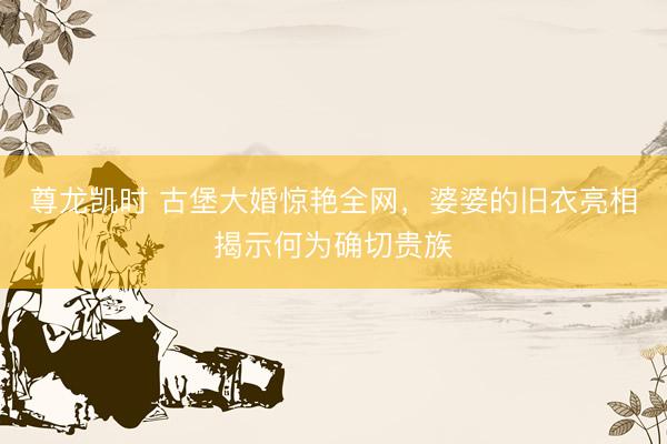 尊龙凯时 古堡大婚惊艳全网，婆婆的旧衣亮相揭示何为确切贵族