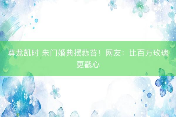尊龙凯时 朱门婚典摆蒜苔！网友：比百万玫瑰更戳心