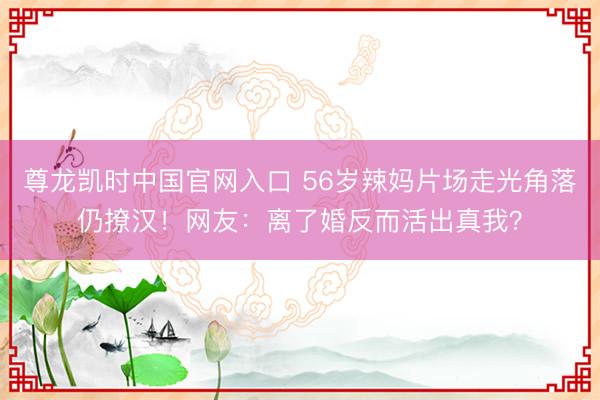 尊龙凯时中国官网入口 56岁辣妈片场走光角落仍撩汉！网友：离了婚反而活出真我？