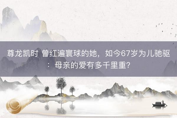尊龙凯时 曾红遍寰球的她，如今67岁为儿驰驱：母亲的爱有多千里重？