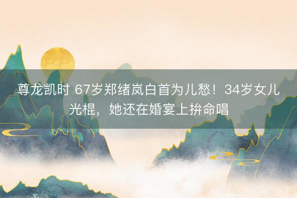 尊龙凯时 67岁郑绪岚白首为儿愁！34岁女儿光棍，她还在婚宴上拚命唱