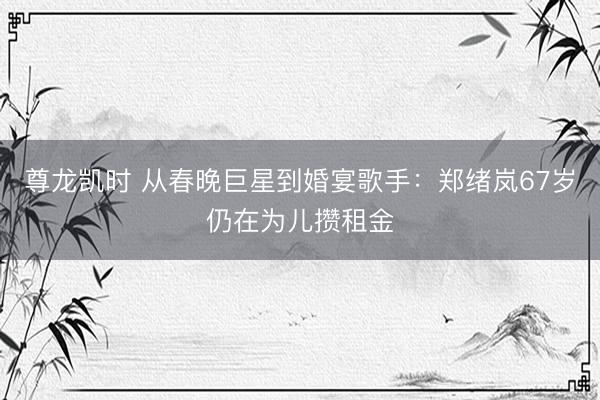 尊龙凯时 从春晚巨星到婚宴歌手：郑绪岚67岁仍在为儿攒租金