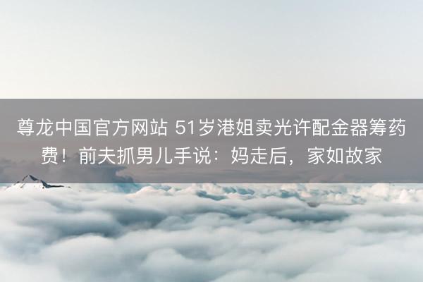 尊龙中国官方网站 51岁港姐卖光许配金器筹药费！前夫抓男儿手说：妈走后，家如故家