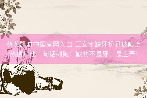 尊龙凯时中国官网入口 王安宇缺牙扮丑被喷上热搜！他一句话刺破：缺的不是牙，是庄严！