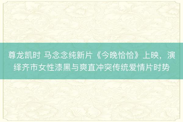 尊龙凯时 马念念纯新片《今晚恰恰》上映，演绎齐市女性漆黑与爽直冲突传统爱情片时势