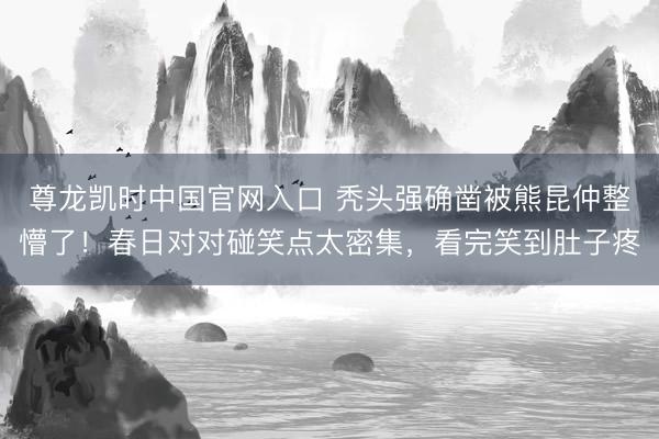 尊龙凯时中国官网入口 秃头强确凿被熊昆仲整懵了！春日对对碰笑点太密集，看完笑到肚子疼