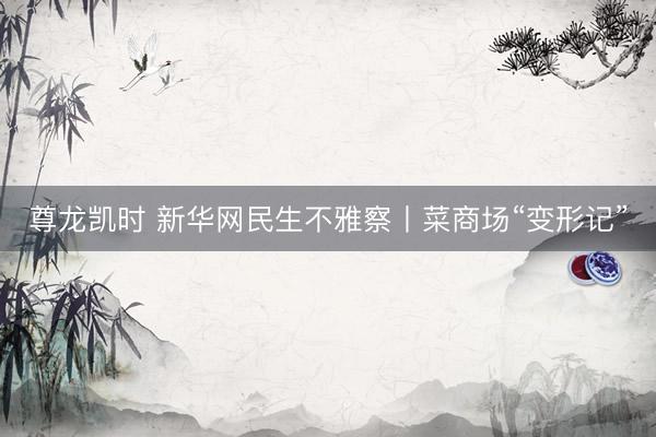 尊龙凯时 新华网民生不雅察丨菜商场“变形记”