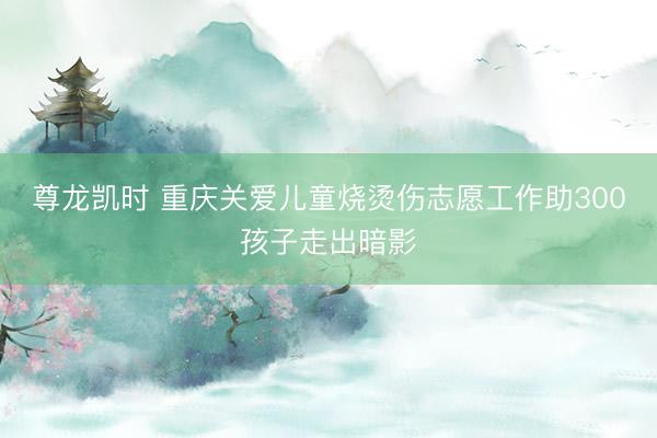 尊龙凯时 重庆关爱儿童烧烫伤志愿工作助300孩子走出暗影