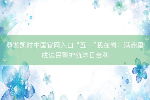 尊龙凯时中国官网入口 “五一”我在岗：满洲里戍边民警护航沐日吉利