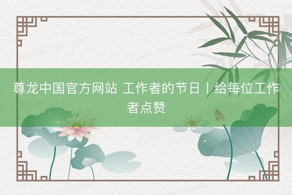 尊龙中国官方网站 工作者的节日丨给每位工作者点赞
