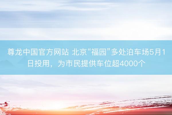 尊龙中国官方网站 北京“福园”多处泊车场5月1日投用，为市民提供车位超4000个