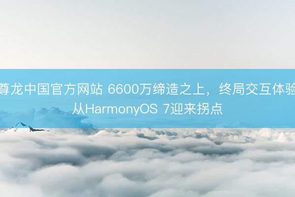 尊龙中国官方网站 6600万缔造之上,终局交互体验从HarmonyOS 7迎来拐点