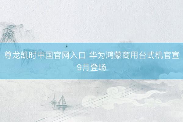 尊龙凯时中国官网入口 华为鸿蒙商用台式机官宣9月登场