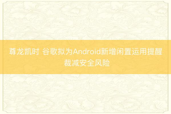 尊龙凯时 谷歌拟为Android新增闲置运用提醒 裁减安全风险