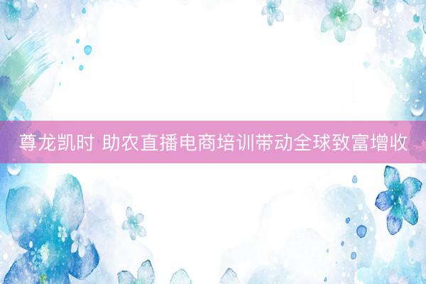 尊龙凯时 助农直播电商培训带动全球致富增收