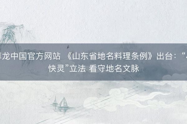 尊龙中国官方网站 《山东省地名料理条例》出台:“小快灵”立法 看守地名文脉