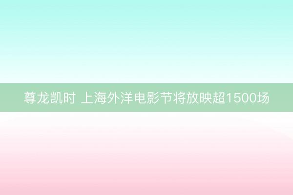 尊龙凯时 上海外洋电影节将放映超1500场