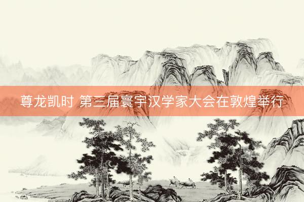 尊龙凯时 第三届寰宇汉学家大会在敦煌举行