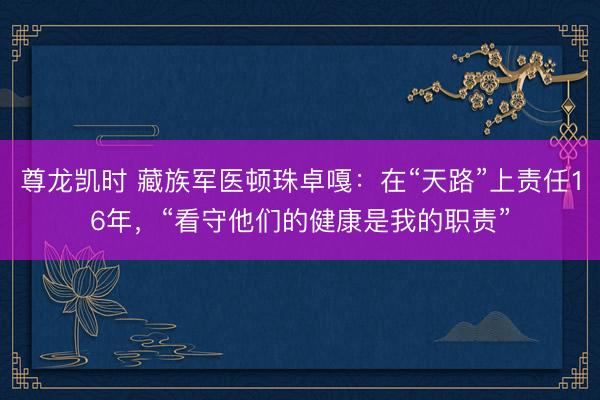 尊龙凯时 藏族军医顿珠卓嘎：在“天路”上责任16年，“看守他们的健康是我的职责”