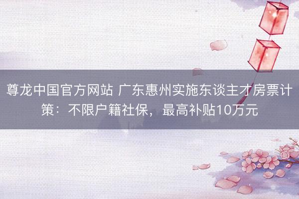 尊龙中国官方网站 广东惠州实施东谈主才房票计策：不限户籍社保，最高补贴10万元