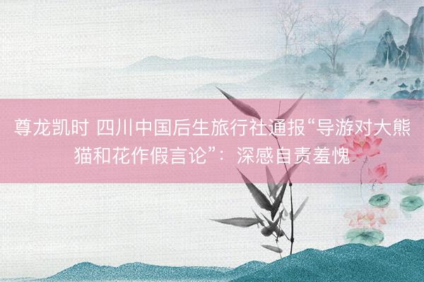 尊龙凯时 四川中国后生旅行社通报“导游对大熊猫和花作假言论”：深感自责羞愧