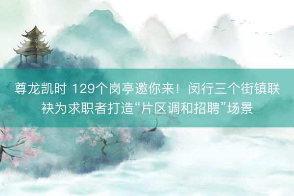 尊龙凯时 129个岗亭邀你来!闵行三个街镇联袂为求职者打造“片区调和招聘”场景