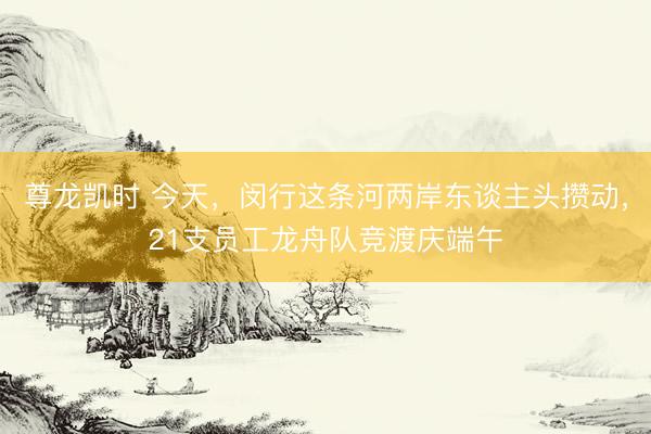 尊龙凯时 今天，闵行这条河两岸东谈主头攒动，21支员工龙舟队竞渡庆端午