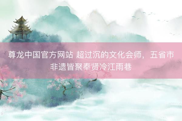 尊龙中国官方网站 超过沉的文化会师，五省市非遗皆聚奉贤冷江雨巷