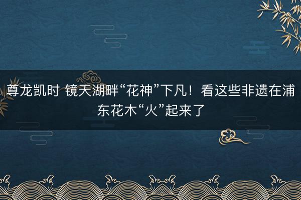 尊龙凯时 镜天湖畔“花神”下凡！看这些非遗在浦东花木“火”起来了