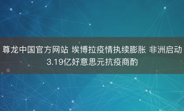 尊龙中国官方网站 埃博拉疫情执续膨胀 非洲启动3.19亿好意思元抗疫商酌